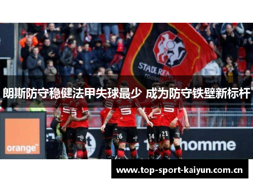 朗斯防守稳健法甲失球最少 成为防守铁壁新标杆 朗斯防守稳健法甲失球最少 成为防守铁壁新标杆